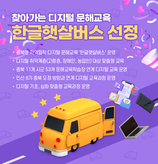 찾아가는 디지털 문해교육 '한글햇살버스' 사업
충북형 지역밀착 디지털 문해교육 '한글햇살버스' 운영
디지털 취약계층(고령층, 장애인, 농업인) 대상 맞춤형 교육
충북 11개 시군 53개 문해교육학습장 연계 디지털 교육 운영
민선 8기 충북 도정 방향과 연계 디지털 교육과정 운영
디지털 기초, 심화 맞춤형 교육과정 운영