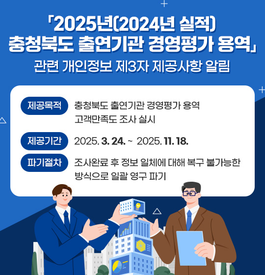 「2025년(2024년 실적) 충청북도 출연기관 경영평가 용역」관련 개인정보 제3자 제공사항 알림
/제공목적 : 충청북도 출연기관 경영평가 용역 고객만족도 조사 실시
/제공기간 : 2025. 3. 24.~ 2025. 11. 18.
/파기절차 : 조사완료 후 정보 일체에 대해 복구 불가능한 방식으로 일괄 영구 파기